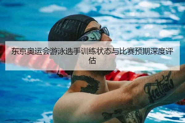 东京奥运会游泳选手训练状态与比赛预期深度评估